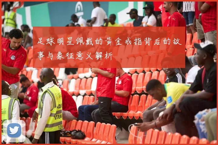 足球明星佩戴的黄金戒指背后的故事与象征意义解析
