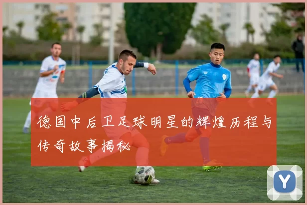 德国中后卫足球明星的辉煌历程与传奇故事揭秘