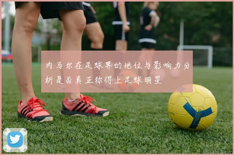 内马尔在足球界的地位与影响力分析是否真正称得上足球明星