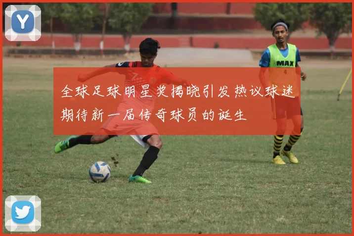 全球足球明星奖揭晓引发热议球迷期待新一届传奇球员的诞生
