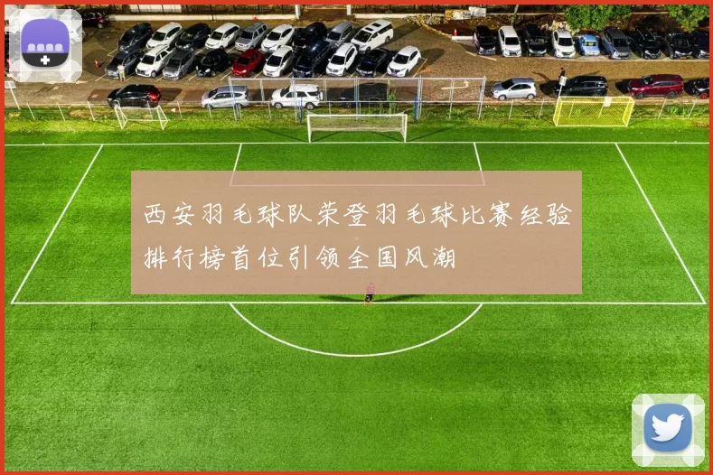 西安羽毛球队荣登羽毛球比赛经验排行榜首位引领全国风潮