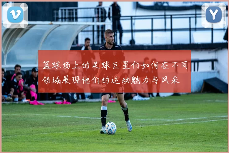 篮球场上的足球巨星们如何在不同领域展现他们的运动魅力与风采