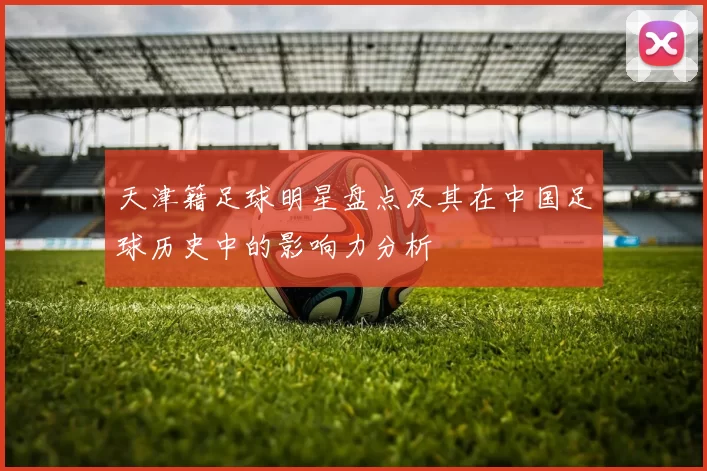 天津籍足球明星盘点及其在中国足球历史中的影响力分析