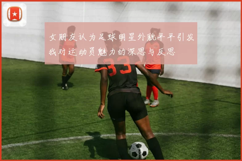 女朋友认为足球明星外貌平平引发我对运动员魅力的深思与反思