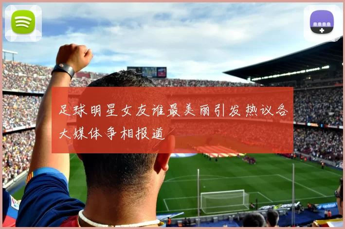 足球明星女友谁最美丽引发热议各大媒体争相报道
