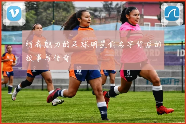 特有魅力的足球明星们名字背后的故事与传奇