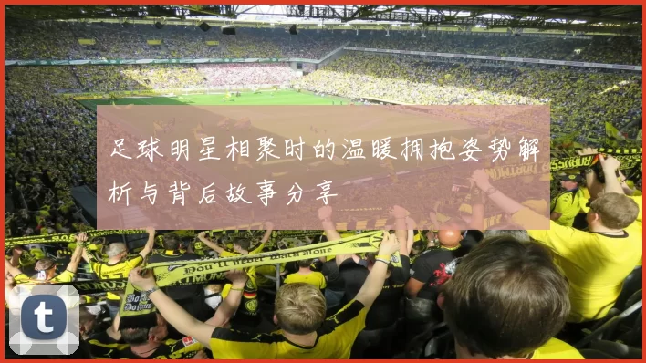 足球明星相聚时的温暖拥抱姿势解析与背后故事分享