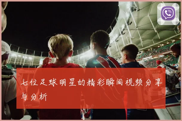 七位足球明星的精彩瞬间视频分享与分析