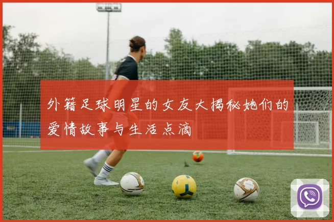 外籍足球明星的女友大揭秘她们的爱情故事与生活点滴