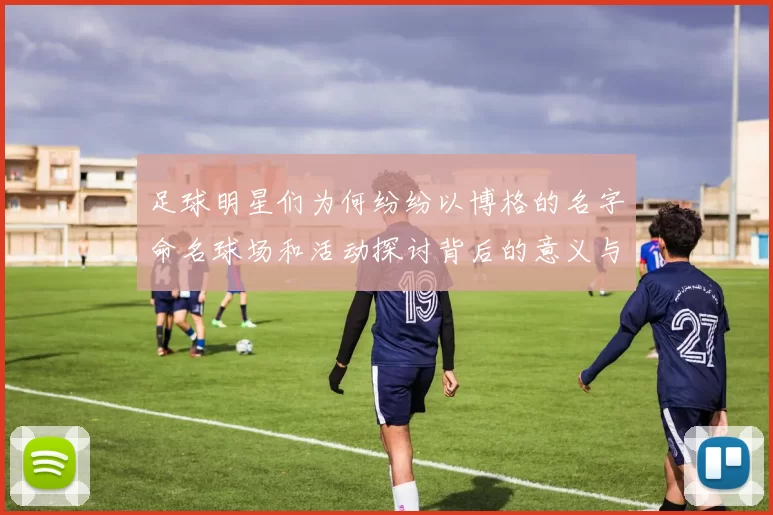 足球明星们为何纷纷以博格的名字命名球场和活动探讨背后的意义与影响