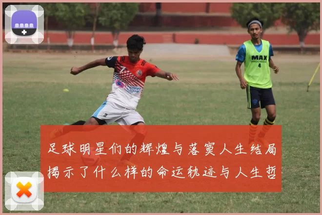 足球明星们的辉煌与落寞人生结局揭示了什么样的命运轨迹与人生哲学