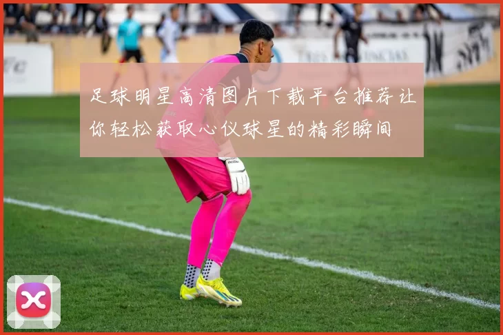 足球明星高清图片下载平台推荐让你轻松获取心仪球星的精彩瞬间