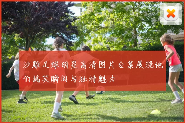 沙雕足球明星高清图片合集展现他们搞笑瞬间与独特魅力